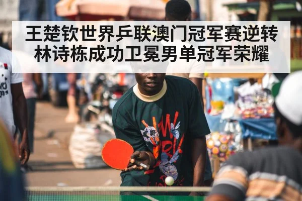 王楚钦世界乒联澳门冠军赛逆转林诗栋成功卫冕男单冠军荣耀
