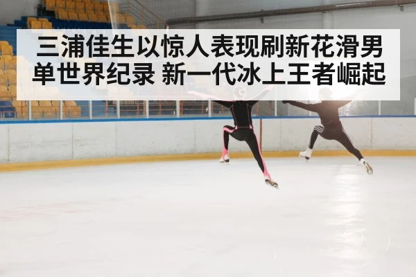 三浦佳生以惊人表现刷新花滑男单世界纪录 新一代冰上王者崛起